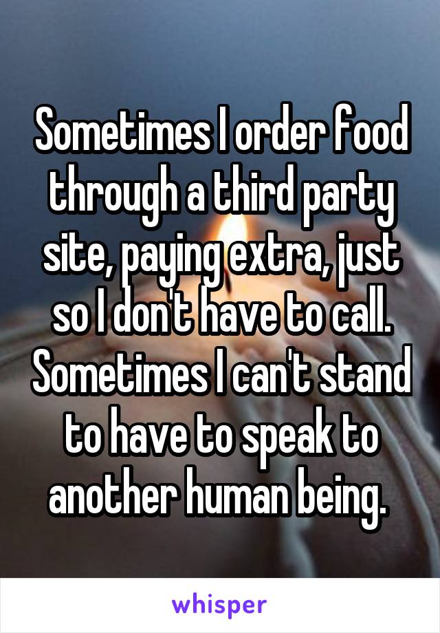 Sometimes I order food through a third party site, paying extra, just so I don't have to call. Sometimes I can't stand to have to speak to another human being. 