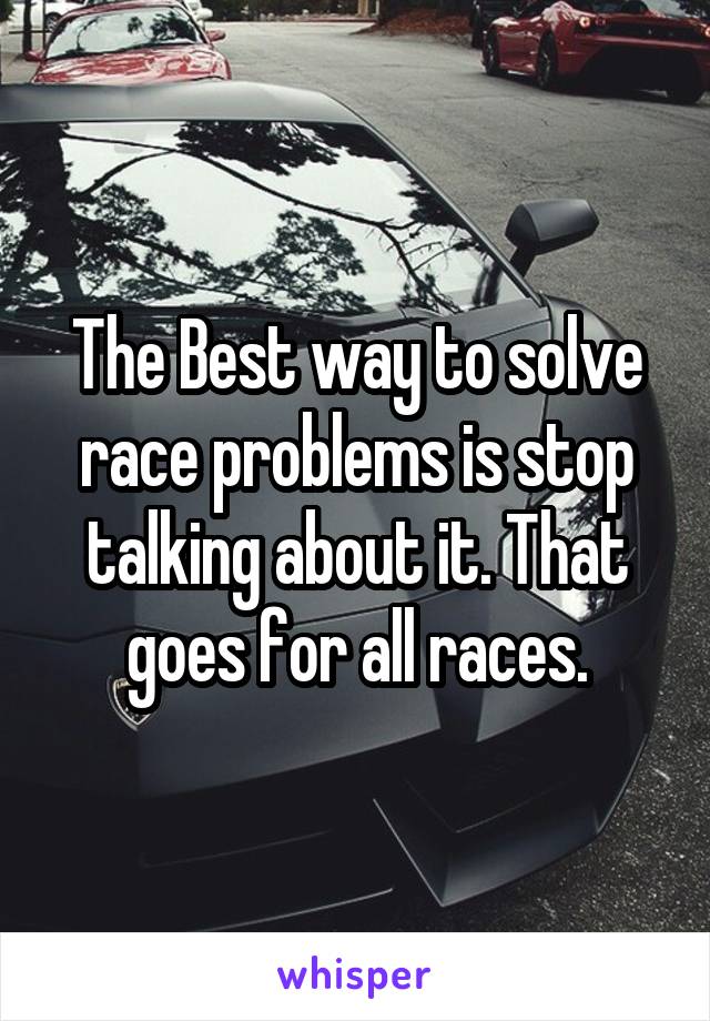 The Best way to solve race problems is stop talking about it. That goes for all races.