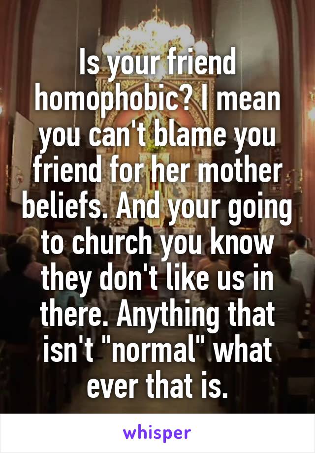 Is your friend homophobic? I mean you can't blame you friend for her mother beliefs. And your going to church you know they don't like us in there. Anything that isn't "normal" what ever that is.