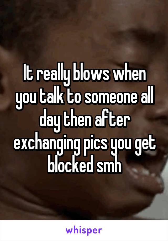 It really blows when you talk to someone all day then after exchanging pics you get blocked smh