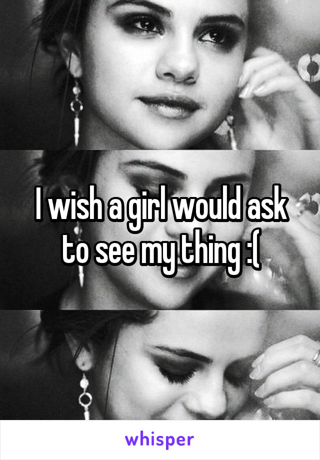 I wish a girl would ask to see my thing :(