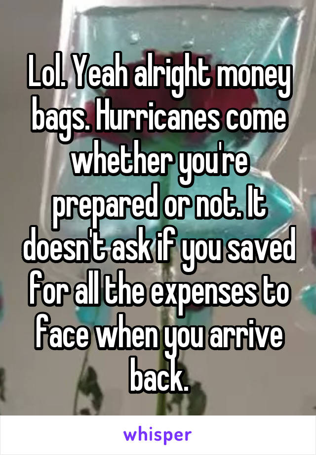 Lol. Yeah alright money bags. Hurricanes come whether you're prepared or not. It doesn't ask if you saved for all the expenses to face when you arrive back.