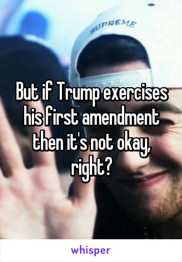 But if Trump exercises his first amendment then it's not okay, right?