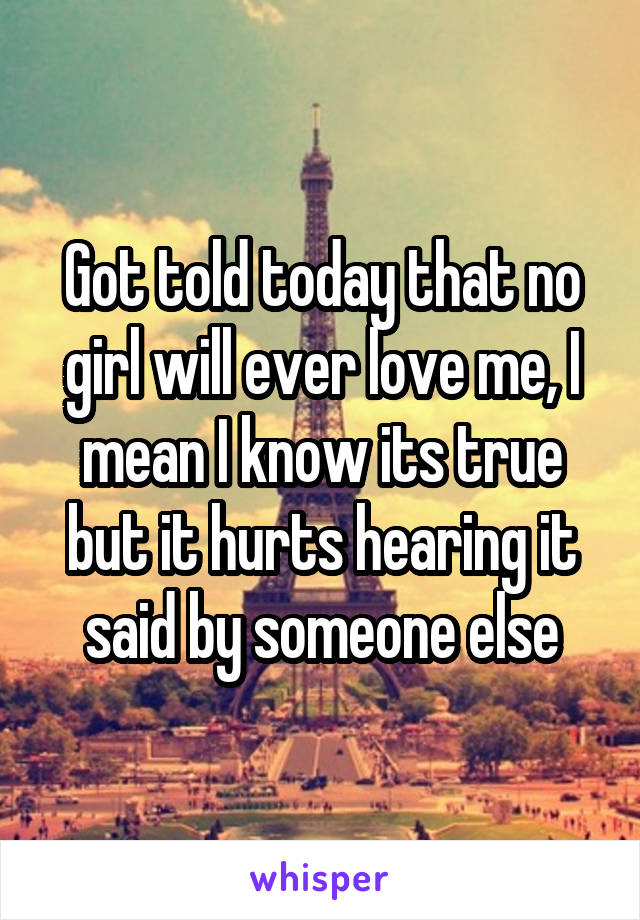 Got told today that no girl will ever love me, I mean I know its true but it hurts hearing it said by someone else