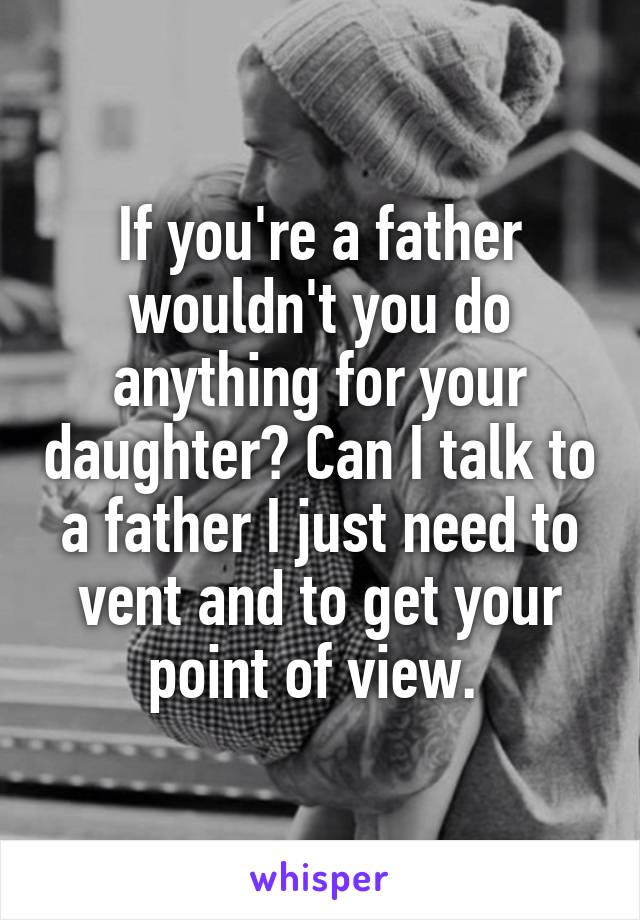 If you're a father wouldn't you do anything for your daughter? Can I talk to a father I just need to vent and to get your point of view. 