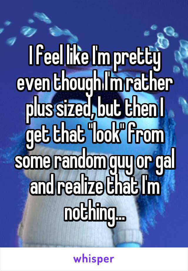 I feel like I'm pretty even though I'm rather plus sized, but then I get that "look" from some random guy or gal and realize that I'm nothing...