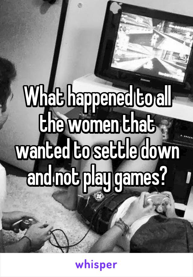 What happened to all the women that wanted to settle down and not play games?