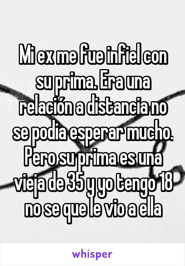 Mi ex me fue infiel con su prima. Era una relación a distancia no se podia esperar mucho. Pero su prima es una vieja de 35 y yo tengo 18 no se que le vio a ella