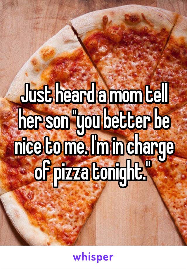 Just heard a mom tell her son "you better be nice to me. I'm in charge of pizza tonight." 