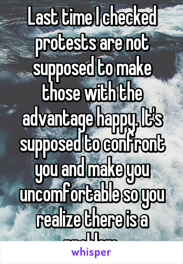 Last time I checked protests are not supposed to make those with the advantage happy. It's supposed to confront you and make you uncomfortable so you realize there is a problem.