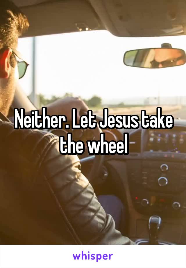 Neither. Let Jesus take the wheel