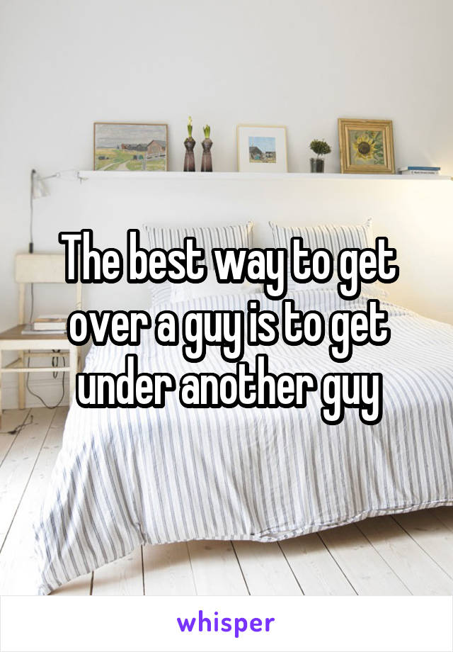 The best way to get over a guy is to get under another guy