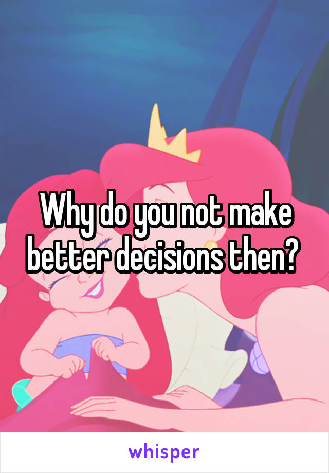 Why do you not make better decisions then? 