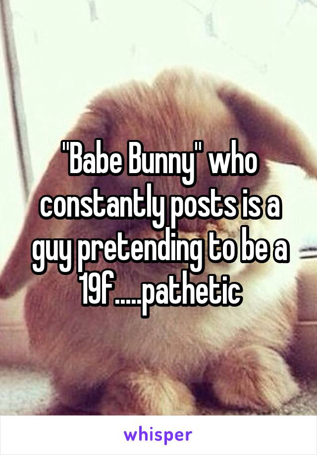 "Babe Bunny" who constantly posts is a guy pretending to be a 19f.....pathetic