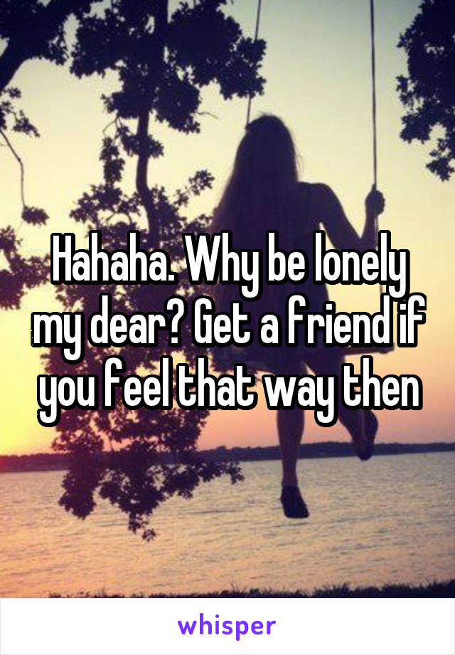 Hahaha. Why be lonely my dear? Get a friend if you feel that way then