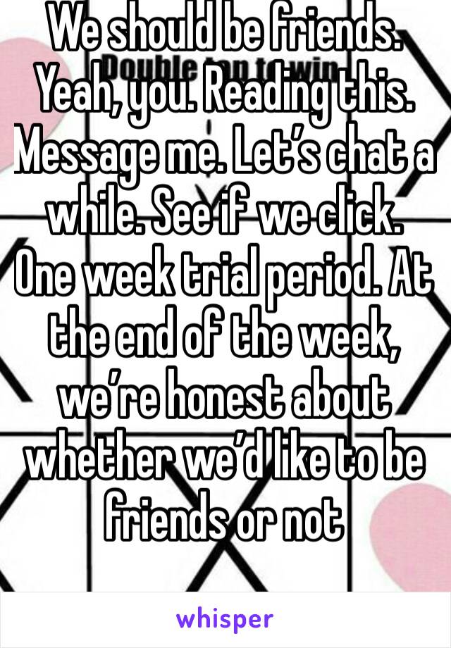 We should be friends. Yeah, you. Reading this. Message me. Let’s chat a while. See if we click. One week trial period. At the end of the week, we’re honest about whether we’d like to be friends or not