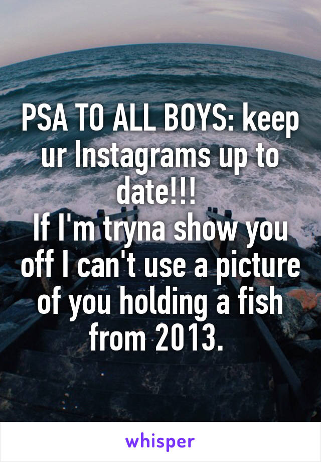 PSA TO ALL BOYS: keep ur Instagrams up to date!!! 
If I'm tryna show you off I can't use a picture of you holding a fish from 2013. 