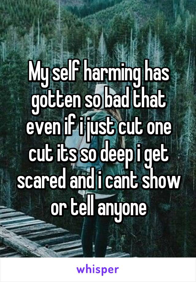 My self harming has gotten so bad that even if i just cut one cut its so deep i get scared and i cant show or tell anyone