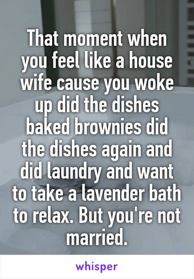 That moment when you feel like a house wife cause you woke up did the dishes baked brownies did the dishes again and did laundry and want to take a lavender bath to relax. But you're not married.