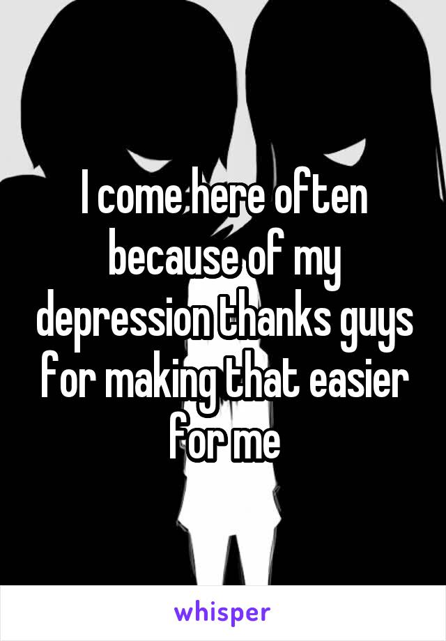 I come here often because of my depression thanks guys for making that easier for me