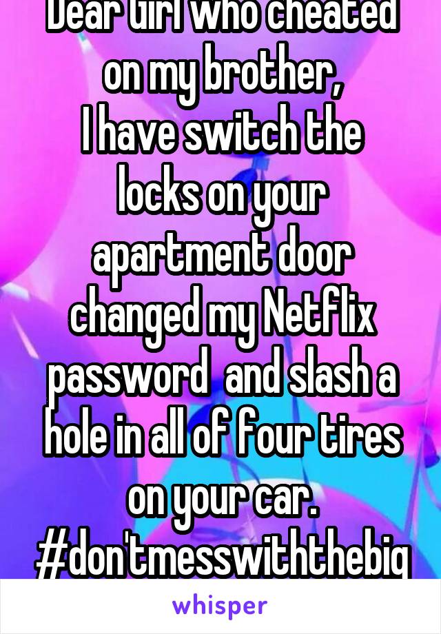 Dear Girl who cheated on my brother,
I have switch the locks on your apartment door changed my Netflix password  and slash a hole in all of four tires on your car.
#don'tmesswiththebigsister 