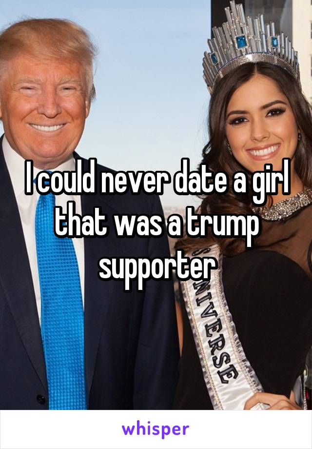 I could never date a girl that was a trump supporter