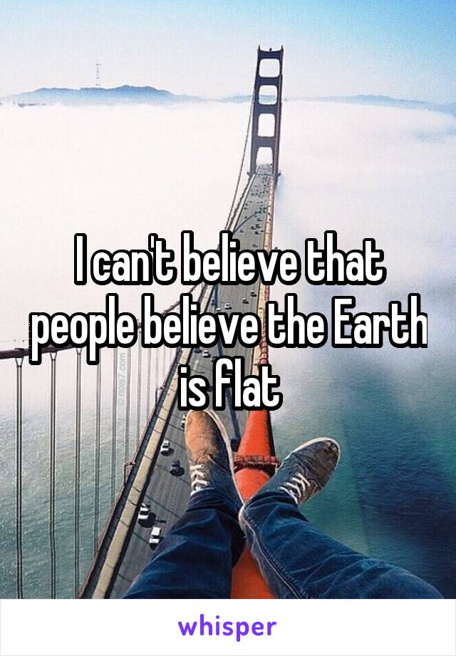 I can't believe that people believe the Earth is flat