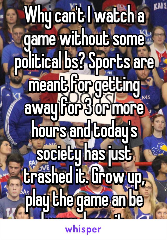 Why can't I watch a game without some political bs? Sports are meant for getting away for 3 or more hours and today's society has just trashed it. Grow up, play the game an be happy damn it.