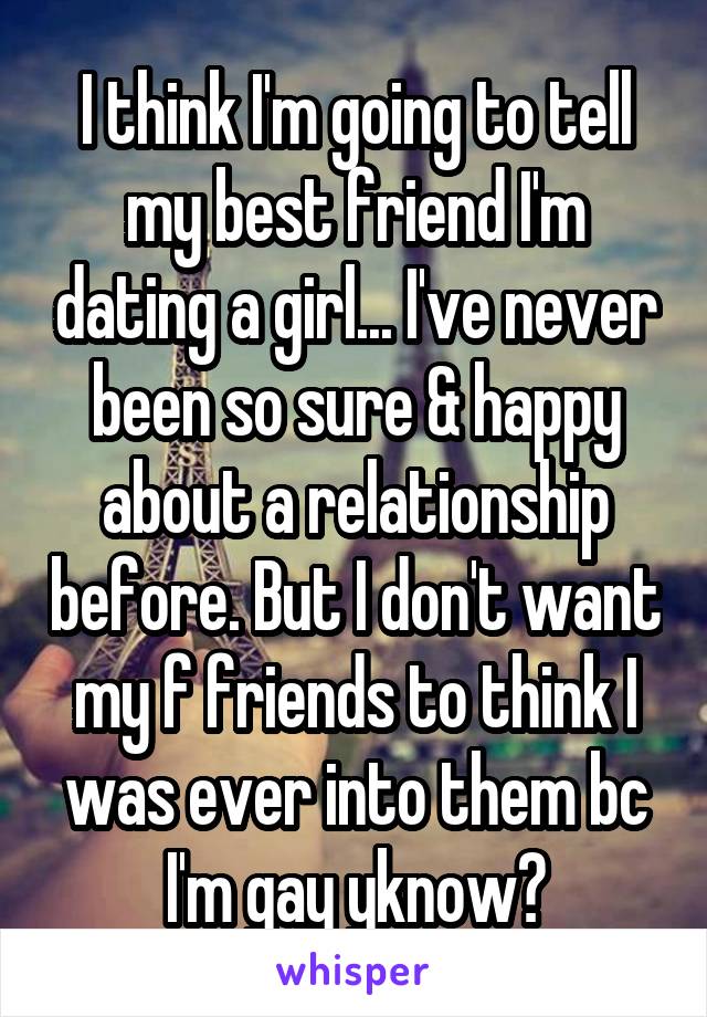 I think I'm going to tell my best friend I'm dating a girl... I've never been so sure & happy about a relationship before. But I don't want my f friends to think I was ever into them bc I'm gay yknow?