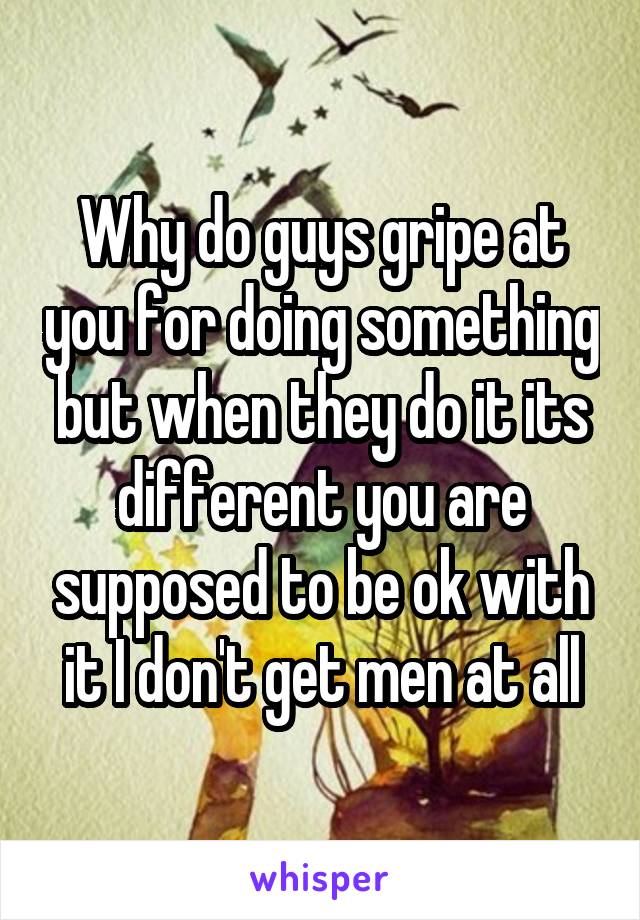 Why do guys gripe at you for doing something but when they do it its different you are supposed to be ok with it I don't get men at all