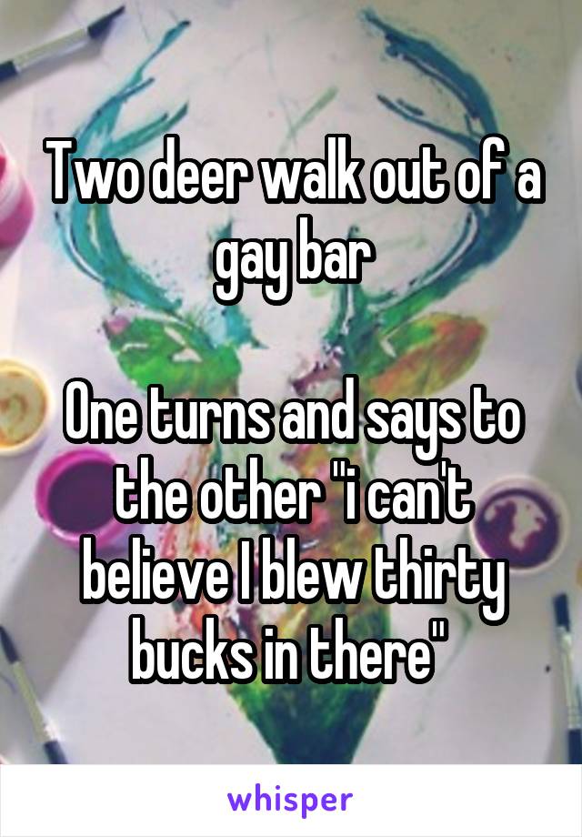 Two deer walk out of a gay bar

One turns and says to the other "i can't believe I blew thirty bucks in there" 