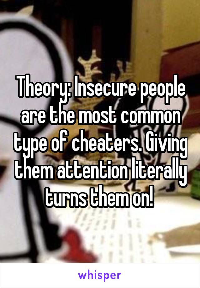 Theory: Insecure people are the most common type of cheaters. Giving them attention literally turns them on! 