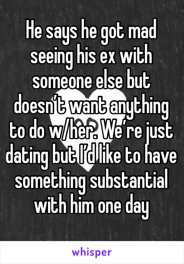 He says he got mad seeing his ex with someone else but doesn’t want anything to do w/her. We’re just dating but I’d like to have something substantial with him one day 