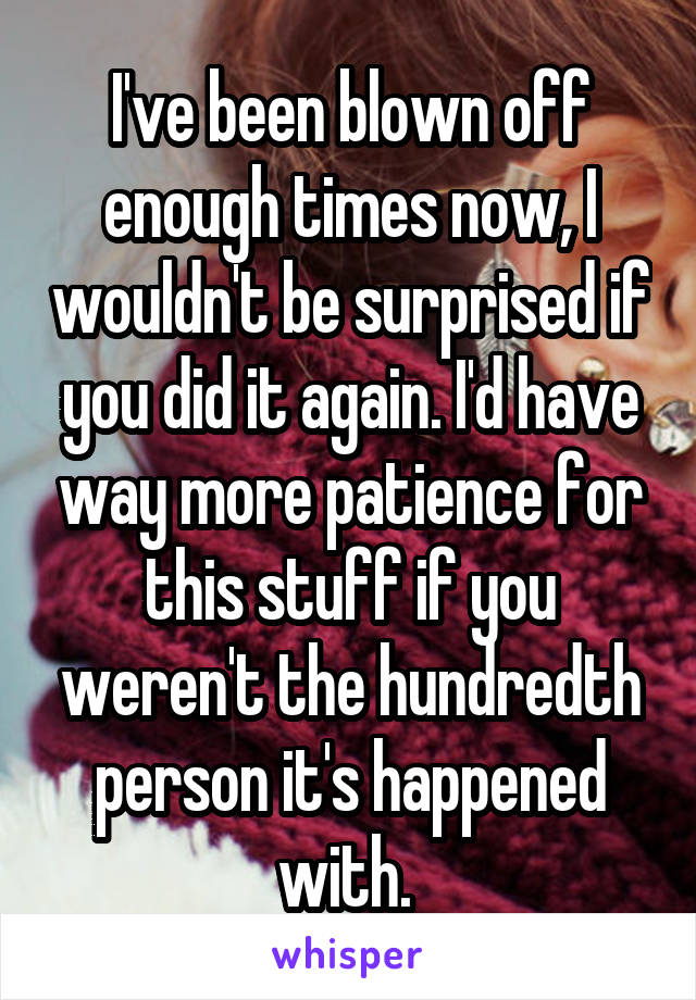 I've been blown off enough times now, I wouldn't be surprised if you did it again. I'd have way more patience for this stuff if you weren't the hundredth person it's happened with. 