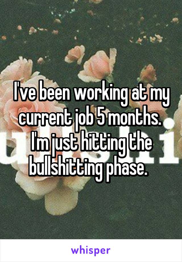 I've been working at my current job 5 months.  I'm just hitting the bullshitting phase.  