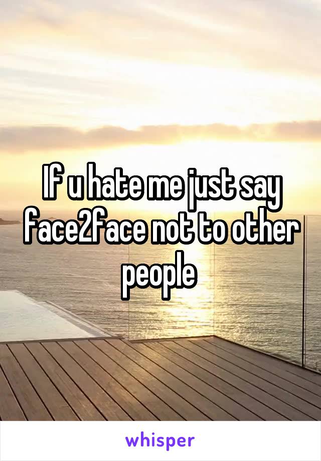 If u hate me just say face2face not to other people 