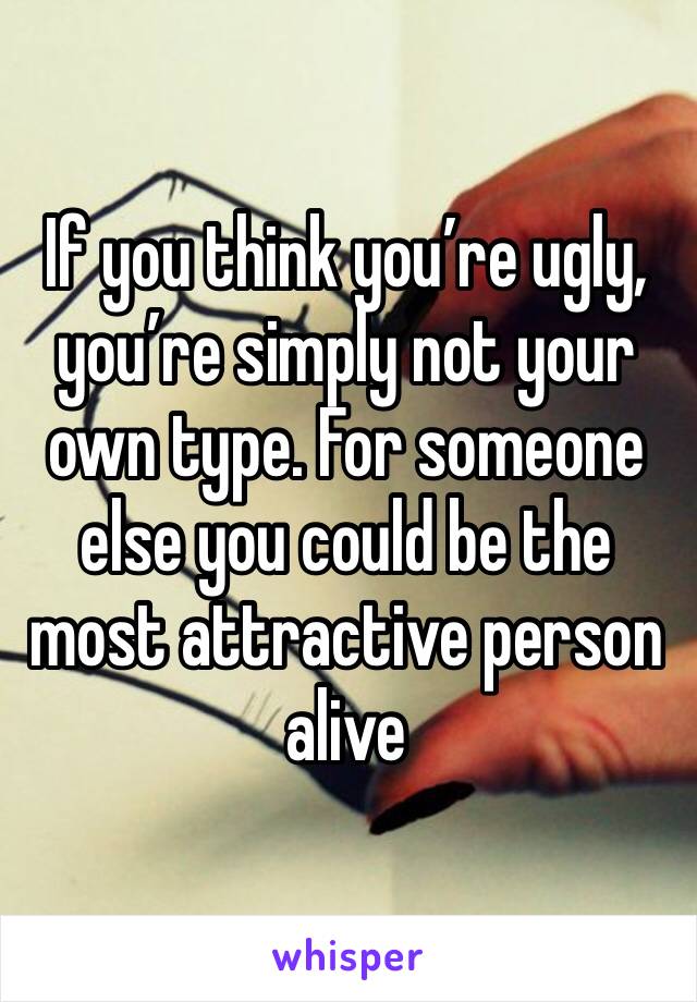 If you think you’re ugly, you’re simply not your own type. For someone else you could be the most attractive person alive 