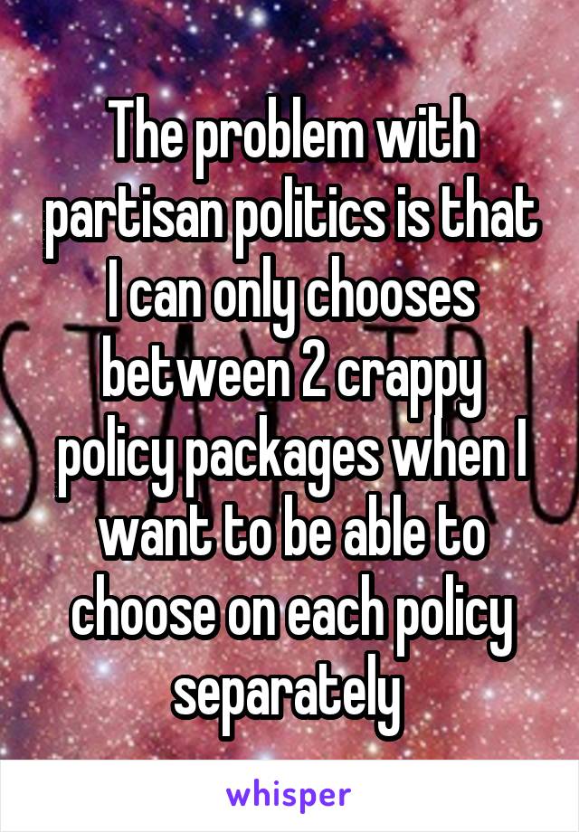 The problem with partisan politics is that I can only chooses between 2 crappy policy packages when I want to be able to choose on each policy separately 