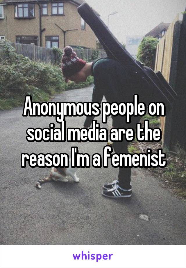 Anonymous people on social media are the reason I'm a femenist