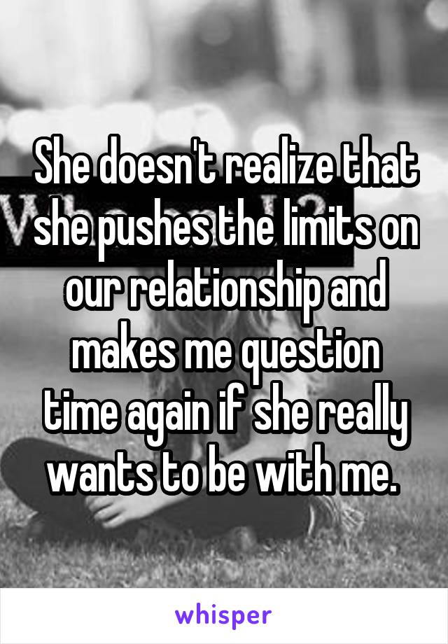 She doesn't realize that she pushes the limits on our relationship and makes me question time again if she really wants to be with me. 