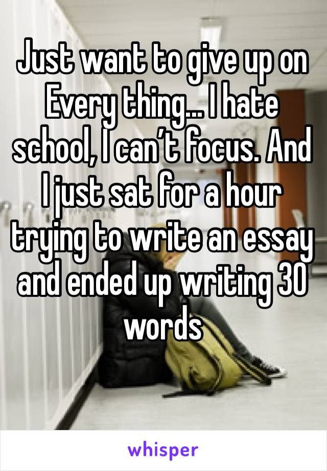 Just want to give up on Every thing... I hate school, I can’t focus. And I just sat for a hour trying to write an essay and ended up writing 30 words