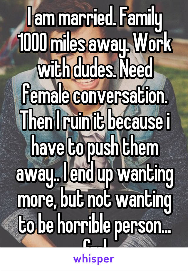 I am married. Family 1000 miles away. Work with dudes. Need female conversation. Then I ruin it because i have to push them away.. I end up wanting more, but not wanting to be horrible person... fml