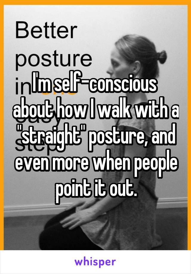 I'm self-conscious  about how I walk with a "straight" posture, and even more when people point it out.