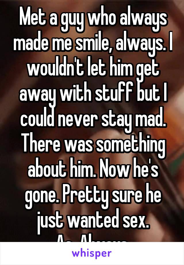 Met a guy who always made me smile, always. I wouldn't let him get away with stuff but I could never stay mad. There was something about him. Now he's gone. Pretty sure he just wanted sex.
As. Always.