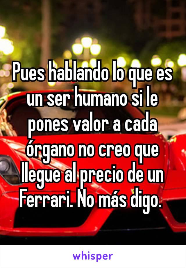 Pues hablando lo que es un ser humano si le pones valor a cada órgano no creo que llegue al precio de un Ferrari. No más digo. 