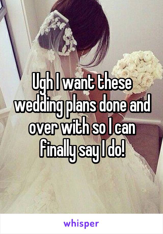 Ugh I want these wedding plans done and over with so I can finally say I do!