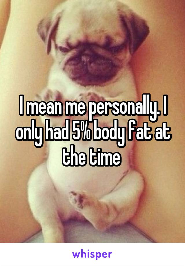 I mean me personally. I only had 5% body fat at the time 