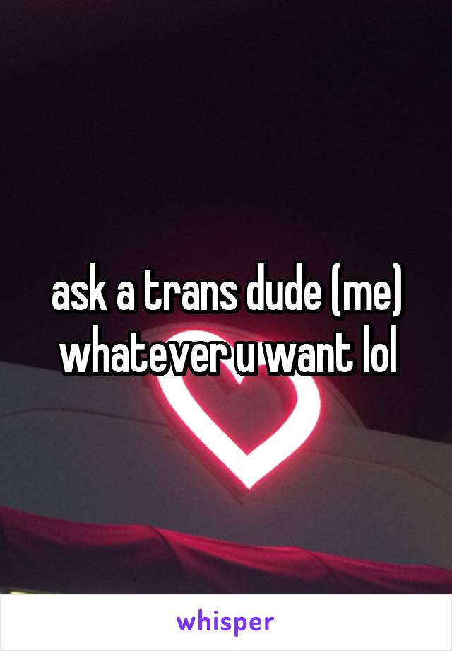 ask a trans dude (me) whatever u want lol