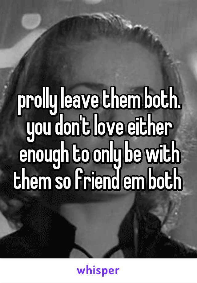 prolly leave them both. you don't love either enough to only be with them so friend em both 