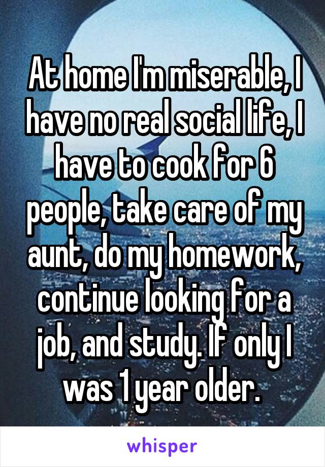 At home I'm miserable, I have no real social life, I have to cook for 6 people, take care of my aunt, do my homework, continue looking for a job, and study. If only I was 1 year older. 